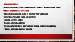 •WOMEN EDUCATION
• HOME SCIENCE IN GIRLS SCHOOL , SCHOOLS FOR GIRLS, FACILITIES IN CO EDUCATIONAL SCHOOLS
•HEALTH AND PHYSICAL EDUCATION
• SCHOOL MEDICAL SERVICES , FOLLOW UP TREATMENT ,FIRST AID TRAINING
• NUTRITIONAL STANDARDS , SCHOOL AND SANITATION
• PHYSICAL ACTIVITIES RECORD
• TEACHERS IN PHYSICAL ACTIVITIES
• PHYSICAL ACTIVITIES RECORD ,COMPREHENSIVE PHYSICAL EDUCATION ,EQUAL STATUS
• TRAINING OF PHYSICAL EDUCATION TEACHERS
 
