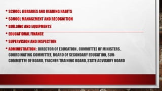•SCHOOL LIBRARIES AND READING HABITS
•SCHOOL MANAGEMENT AND RECOGNITION
•BUILDING AND EQUIPMENTS
•EDUCATIONAL FINANCE
•SUPERVISION AND INSPECTION
•ADMINISTRATION : DIRECTOR OF EDUCATION , COMMITTEE OF MINISTERS ,
COORDINATING COMMITTEE, BOARD OF SECONDARY EDUCATION, SUN-
COMMITTEE OF BOARD, TEACHER TRAINING BOARD, STATE ADVISORY BOARD
 