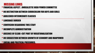 MISSING LINKS
•FINANCIAL ASPECT , UNREALISTIC HIGH POWER COMMITTEE
•NO DISTINCTION BETWEEN CURRICULUM FOR BOYS AND GIRLS
•ABOLISHED INTERMEDIATE CLASSES
•LANGUAGE BURDEN
•CONFUSION REGARDING THIS STAFF
•INCOMPLETE ADMINISTRATION
•ABSENCE OF CLEAR -CUT PART OF VOCATIONALISATION
•NO SUGGESTION BETWEEN GROWTH OF ECONOMY AND MANPOWER
•SOCIAL AND POLITICAL PRESSURES.
 