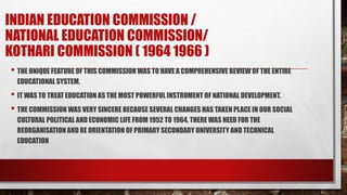 INDIAN EDUCATION COMMISSION /
NATIONAL EDUCATION COMMISSION/
KOTHARI COMMISSION ( 1964 1966 )
• THE UNIQUE FEATURE OF THIS COMMISSION WAS TO HAVE A COMPREHENSIVE REVIEW OF THE ENTIRE
EDUCATIONAL SYSTEM.
• IT WAS TO TREAT EDUCATION AS THE MOST POWERFUL INSTRUMENT OF NATIONAL DEVELOPMENT.
• THE COMMISSION WAS VERY SINCERE BECAUSE SEVERAL CHANGES HAS TAKEN PLACE IN OUR SOCIAL
CULTURAL POLITICAL AND ECONOMIC LIFE FROM 1952 TO 1964, THERE WAS NEED FOR THE
REORGANISATION AND RE ORIENTATION OF PRIMARY SECONDARY UNIVERSITY AND TECHNICAL
EDUCATION
 
