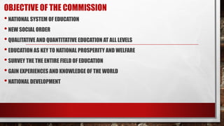 OBJECTIVE OF THE COMMISSION
•NATIONAL SYSTEM OF EDUCATION
•NEW SOCIAL ORDER
•QUALITATIVE AND QUANTITATIVE EDUCATION AT ALL LEVELS
•EDUCATION AS KEY TO NATIONAL PROSPERITY AND WELFARE
•SURVEY THE THE ENTIRE FIELD OF EDUCATION
•GAIN EXPERIENCES AND KNOWLEDGE OF THE WORLD
•NATIONAL DEVELOPMENT
 