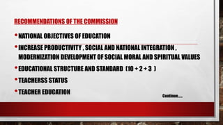 RECOMMENDATIONS OF THE COMMISSION
•NATIONAL OBJECTIVES OF EDUCATION
•INCREASE PRODUCTIVITY , SOCIAL AND NATIONAL INTEGRATION ,
MODERNIZATION DEVELOPMENT OF SOCIAL MORAL AND SPIRITUAL VALUES
•EDUCATIONAL STRUCTURE AND STANDARD (10 + 2 + 3 )
•TEACHERSS STATUS
•TEACHER EDUCATION Continue……
 