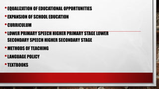 •EQUALIZATION OF EDUCATIONAL OPPORTUNITIES
•EXPANSION OF SCHOOL EDUCATION
•CURRICULUM
•LOWER PRIMARY SPEECH HIGHER PRIMARY STAGE LOWER
SECONDARY SPEECH HIGHER SECONDARY STAGE
•METHODS OF TEACHING
•LANGUAGE POLICY
•TEXTBOOKS
 