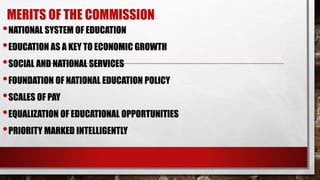 MERITS OF THE COMMISSION
•NATIONAL SYSTEM OF EDUCATION
•EDUCATION AS A KEY TO ECONOMIC GROWTH
•SOCIAL AND NATIONAL SERVICES
•FOUNDATION OF NATIONAL EDUCATION POLICY
•SCALES OF PAY
•EQUALIZATION OF EDUCATIONAL OPPORTUNITIES
•PRIORITY MARKED INTELLIGENTLY
 