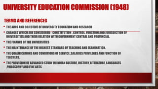 UNIVERSITY EDUCATION COMMISSION (1948)
TERMS AND REFERENCES
• THE AIMS AND OBJECTIVE OF UNIVERSITY EDUCATION AND RESEARCH
• CHANGES WHICH ARE CONSIDERED : CONSTITUTION , CONTROL, FUNCTION AND JURISDICTION OF
UNIVERSITIES AND THEIR RELATION WITH GOVERNMENT CENTRAL AND PROVINCIAL.
• THE FINANCE OF THE UNIVERSITIES
• THE MAINTENANCE OF THE HIGHEST STANDARD OF TEACHING AND EXAMINATION.
• THE QUALIFICATIONS AND CONDITIONS OF SERVICE ,SALARIES PRIVILEGES AND FUNCTION OF
TEACHERS.
• THE PROVISION OF ADVANCED STUDY IN INDIAN CULTURE, HISTORY, LITERATURE ,LANGUAGES
,PHILOSOPHY AND FINE ARTS
 