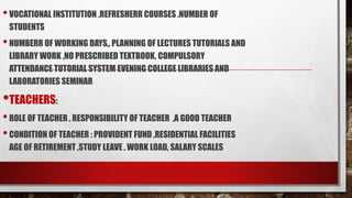 •VOCATIONAL INSTITUTION ,REFRESHERR COURSES ,NUMBER OF
STUDENTS
•NUMBERR OF WORKING DAYS,, PLANNING OF LECTURES TUTORIALS AND
LIBRARY WORK ,NO PRESCRIBED TEXTBOOK, COMPULSORY
ATTENDANCE TUTORIAL SYSTEM EVENING COLLEGE LIBRARIES AND
LABORATORIES SEMINAR
•TEACHERS:
•ROLE OF TEACHER , RESPONSIBILITY OF TEACHER ,A GOOD TEACHER
•CONDITION OF TEACHER : PROVIDENT FUND ,RESIDENTIAL FACILITIES
AGE OF RETIREMENT ,STUDY LEAVE , WORK LOAD, SALARY SCALES
 