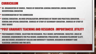 CURRICULUM
• RE- ORGANIZATION OF COURSE , PHASES OF EDUCATION ,GENERAL EDUCATION ,LIBERAL EDUCATION
OCCUPATIONAL EDUCATION
• RECOMMENDATION OF THE COMMISSION
• GENERAL EDUCATION , NO OVER SPECIALISATION ,IMPORTANCE OF THEORY AND PRACTICAL EDUCATION,
GENERAL AND SPECIAL EDUCATION, COURSES OF STUDY AT SECONDARY EDUCATION , COURSES OF STUDY AT
FIRST DEGREE
•POST GRADUATE TEACHING AND RESEARCH : IMPORTANCEE ,UTILITY
• POSTGRADUATE STUDIES, SELECTION FOR RESEARCH, PH.D DEGREE ,SUPERVISION , FACILITIES ,RULES OF
RESIDENCE ,REQUIREMENTS FOR PH.D DEGREE ,EXAMINATION ,PUBLICATION , RESEARCH FELLOWSHIP ,D.LITT.
AND DSC DEGREE ,RESEARCH BY COLLEGE AND UNIVERSITY TEACHERS ,RESEARCH IN HUMANITY AND
CLASSICAL LANGUAGE AND FINE ARTS.
 