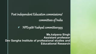 z
Ms.kalpana Singh
Assistant professor
Dev Sangha Institute of professional studies and
Educational Research
Post independent Education commissions/
committees of India
NPE1968-Yashpal committee1993
 