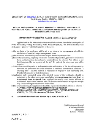 DEPARTMENT OF INDIAPOST, Govt. of India Office Of the Chief PostMaster General
                  West Bengal Circle : KOLKATA – 700012
                          IndiaPost Recruitment


 ANNUAL RECR UITMENT OF POSTAL ASSISTANTS . / SORTING ASSISTANTS IN
WEST BENGAL POSTAL CIRCLE AGAINST THE OUTSIDER QUOTA OF VACANCIES
                      FOR THE YEARS 2009 & 2010


         EMPLOYMENT NOTICE NO. Rectt/R - 8/Direct Quota/2QQQ-1Q

        Applications in the prescribed format are called for from candidates for the posts of
Postal Assistants / Sorting Assistants / Postal Assistants (SBCO) / PA (CO) in the Pay Band
of Rs. 5200 - 20,200/- with the Grade Pay of Rs. 2400.

2.The age limit of the applicants will be 18 to 25 years as on 05.10.2010 relaxable for
       candidates of reserved categories as per GOI rules.
3.The minimum educational qualification is Higher Secondary or equivalent.
4.Prospectus containing eligibility conditions, recruitment procedure, prescribed application
       form and instructions thereof can be obtained from the selected Post Offices as per
       list (Annexure-II), on payment of Rs. 25/- by cash at the concerned post office
       counter.
5.Name of the recruiting units as well as designation and address of the Recruiting authority
       to whom the application are to be addressed is furnished hereunder in Annexure - I
       showing inter - alia the number of vacancies in respect of each recruiting unit.
       Number of vacancies is likely to increase.
6.Application duly completed along with attested copies of the certificates should be
       submitted to the officer concerned on or before 05.10.2010 (up to 17.00 hrs.) by
       Registered Post or Speed Post. Applications sent by other means will not be
       considered. Applications received after the due date and time will be rejected straight
       way and no correspondence will be entertained.
7.The cover containing the application should be superscribed in block letters as follows: -
       "APPLICATION FOR RECRUITMENT TO THE POST OF
       POSTAL ASSISTANT / SORTING ASSISTANT / POSTAL ASSISTANT
       (SBCO) / PA (CO) IN <N.ame. of Division / Unit>"

8.     The examination will be held on 14.11.2010 at 10:00 A.M.



                                                                    Chief Postmaster General
                                                                           West Bengal Circle
                                                                                 (IndiaPost)
                                                                            Kolkata - 700012
ANNEXURE-I

PART-A
 
