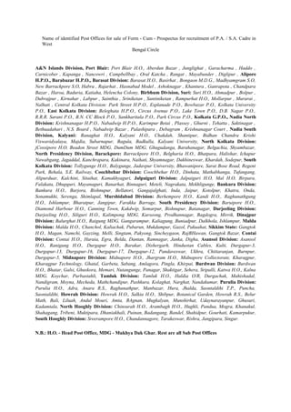 Name of identified Post Offices for sale of Form - Cum - Prospectus for recruitment of P.A. / S.A. Cadre in
   West
                                                 Bengal Circle


A&N Islands Division, Port Blair: Port Blair H.O., Aberdun Bazar , Junglighat , Garacharma , Haddo ,
Carnicober , Kapanga , Nancowri , Campbellbay , Oral Katcha , Rangat , Mayabunder , Diglipur , Alipore
H.P.O., Barabazar H.P.O., Barasat Division: Barasat H.O., Basirhat , Bongaon M.D.G., Madhyamgram S.O,
New Barrackpore S.O, Habra , Rajarhat , Hasnabad Model , Ashoknagar , Khantura , Ganrapota , Chandpara
Bazar , Haroa, Baduria, Katiaha, Helencha Colony, Birbhum Division, Suri: Suri H.O., Ahmadpur , Bolpur ,
Dubrajpur , Kirnahar , Labpur , Sainthia , Sriniketan , Santiniketan , Rampurhat H.O., Mollarpur , Murarai ,
Nalhati , Central Kolkata Division: Park Street H.P.O., Esplanade P.O., Bowbazar P.O., Kolkata University
P.O., East Kolkata Division: Beleghata H.P.O., Circus Avenue P.O., Lake Town P.O., D.B. Nagar P.O.,
R.R.R. Sarani P.O., B.N. CC Block P.O., Sankharitala P.O., Park Circus P.O., Kolkata G.P.O., Nadia North
Division: Krishnanagar H.P.O., Nabadwip H.P.O., Karimpur Betai , Plassey , Ghurni , Tehatta , Saktinagar ,
Bethuadahari , N.S. Board , Nabadwip Bazar , Palashipara , Debagram , Krishnanagar Court , Nadia South
Division, Kalyani: Ranaghat H.O., Kalyani H.O., Chakdah, Shantipur, Bidhan Chandra Krishi
Viswavidyalaya, Majdia, Subarnapur, Bagula, Badkulla, Kalyani University, North Kolkata Division:
jCossipore H.O, Beadon Street MDG, DumDum MDG, Ghugudanga, Barahanagar, Belgachia, Shyambazar,
North Presidency Division, Barackpore: Barrackpore H.O., Belgharia H.O., Bhatpara, Halishar, Ichapur
Nawabgang, Jagaddal, Kanchrapara, Kakinara, Naihati, Shyamnagar, Dakhineswar, Khardah, Sodepur, South
Kolkata Division: Tollygunge H.O., Balygunge, Jadavpur University, Bhawanipore, Sarat Bose Road, Regent
Park, Behala, S.E. Railway, Coochbehar Division: Coochbehar H.O., Dinhata, Mathabhanga, Tufangang,
Alipurduar, Kalchini, Sitaihat, Kamakhyaguri, Jalpaiguri Division: Jalpaiguri H.O, Mal H.O, Birpara,
Falakata, Dhupguri, Mayanaguri, Banarhat, Binnaguri, Meteli, Nagrakata, Mekhligunge, Bankura Division:
Bankura H.O., Barjora, Bishnupur, Bellatori, Gangajalghati, Inda, Jaipur, Kotolpur, Khatra, Onda,
Sonamukhi, Serenga, Shimlapal, Murshidabad Division: Berhempore H.O., Kandi H.O., Raghunathgung
H.O., Ishlampur, Bharatpur, Jangipur, Farakka Barrage, South Presidency Division: Baruipore H.O.,
Diamond Harbour H.O., Canning Town, Kakdwip, Somarpur, Bishnupur, Batanagar, Darjeeling Division:
Darjeeling H.O., Siliguri H.O., Kalimpong MDG, Kurseong, Prodhannagar, Bagdogra, Mirrik, Dinajpur
Division: Balurghat H.O., Raigung MDG, Gangarampur, Kaliagung, Buniadpur, Dalkhola, Ishlampur, Malda
Division: Malda H.O., Chanchol, Kaliachak, Pubarun, Mukdumpur, Gazol, Pakuahat, Sikkim State: Gangtok
H.O., Magan, Namchi, Gayzing, Melli, Singtam, Pakyong, Sincheygaon, RajBHawan, Gangtok Bazar, Contai
Division: Contai H.O., Haraia, Egra, Belda, Dantan, Ramnagar, Janka, Digha, Asansol Division: Asansol
H.O., Ranigung H.O., Durgapur H.O., Barakar, Dishergarh, Hindustan Cables, Kulti, Durgapur-3,
Durgapur-13, Durgapur-16, Durgapur-17, Durgapur-12, Pandaveswar, Ukhra, Chittaranjan, Burnpur,
Durgapur-5, Midnapore Division: Midnapore H.O., Jhargram H.O., Midnapore Collectorate, Kharagpur,
Kharagpur Technology, Ghatal, Garbeta, Sabang, Amlagora, Pingla, Khirpai, Burdwan Division: Burdwan
H.O., Bhatar, Galsi, Ghuskora, Memari, Nutangunge, Panagar, Shaktigar, Sehera, Sripalli, Katwa H.O., Kalna
MDG, Koychar, Purbastahli, Tamluk Division: Tamluk H.O., Haldia O/R, Durgachak, Mahishadal,
Nandigram, Moyna, Mecheda, Mathchandipur, Pashkura, Kolaghat, Narghat, Nandakumar, Purulia Division:
Purulia H.O., Adra, Anara R.S., Raghunathpur, Manbazar, Hura, Jhalda, Saontaldihi T.P., Puncha,
Saontaldihi, Howrah Division: Howrah H.O., Salkia H.O., Shibpur, Botanical Garden, Howrah R.S., Belur
Math, Bali, Liluah, Andul Mouri, Amta, BAgnan, Mugkalyan, Munshirhat, Udaynarayanpur, Ghusuri,
Kadamtala, North Hooghly Division: Chinsurah H.O., Arambagh H.O., Hughli, Pandua, Mogra, Khanakul,
Shahagang, Tribeni, Muktipara, Dhaniakhali, Puinan, Badangang, Bandel, Shahidpur, Gourhati, Kamarpukur,
South Hooghly Division: Sreerampore H.O., Chandannagore, Tarakeswar, Rishra, Jangipara, Singur.

N.B.: H.O. - Head Post Office, MDG - Mukhya Dak Ghar. Rest are all Sub Post Offices
 