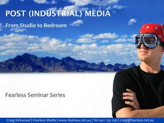 POST (INDUSTRIAL) MEDIA
From Studio to Bedroom




Fearless Seminar Series



Craig Kirkwood | Fearless Media | www.fearless.net.au | Tel 0411 135 256 | craig@fearless.net.au
 
