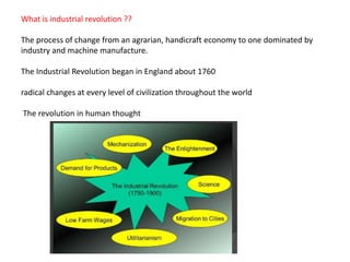 What is industrial revolution ??
The process of change from an agrarian, handicraft economy to one dominated by
industry and machine manufacture.
The Industrial Revolution began in England about 1760
radical changes at every level of civilization throughout the world
The revolution in human thought
 