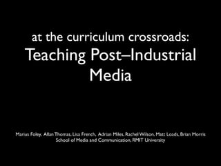 at the curriculum crossroads:
    Teaching Post–Industrial
             Media


Marius Foley, Allan Thomas, Lisa French, Adrian Miles, Rachel Wilson, Matt Loads, Brian Morris
                    School of Media and Communication, RMIT University
 