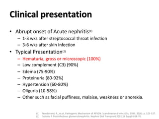 Clinical presentation
• Abrupt onset of Acute nephritis(1)
– 1-3 wks after streptococcal throat infection
– 3-6 wks after skin infection
• Typical Presentation(2)
– Hematuria, gross or microscopic (100%)
– Low complement (C3) (90%)
– Edema (75-90%)
– Proteinuria (80-92%)
– Hypertension (60-80%)
– Oliguria (10-58%)
– Other such as facial puffiness, malaise, weakness or anorexia.
(1) Nordstrand, A., et.al, Pathogenic Mechanism of APSGN. Scandinavian J Infect Dis, 1999. 31(6): p. 523-537.
(2) Sotsiou F. Postinfectious glomerulonephritis. Nephrol Dial Transplant 2001;16 Suppl 6:68-70.
 