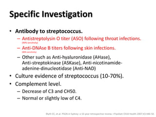 Specific Investigation
• Antibody to streptococcus.
– Antistreptolysin O titer (ASO) following throat infections.
(90% sensitivity)
– Anti-DNAse B titers following skin infections.
(80% sensitivity)
– Other such as Anti-hyaluronidase (AHase),
Anti-streptokinase (ASKase), Anti-nicotinamide-
adenine-dinucleotidase (Anti-NAD)
• Culture evidence of streptococcus (10-70%).
• Complement level.
– Decrease of C3 and CH50.
– Normal or slightly low of C4.
Blyth CC, et.al. PSGN in Sydney: a 16-year retrospective review. J Paediatr Child Health 2007;43:446-50.
 