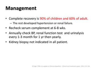 Management
• Complete recovery is 90% of children and 60% of adult.
– The rest developed hypertension or renal failure.
• Recheck serum complement at 6-8 wks.
• Annually check BP, renal function test and urinalysis
every 1-3 month for 1 yr then yearly.
• Kidney biopsy not indicated in all patient.
G Singh. PIGN. An update on Glomerulopathies – Clinical and treatment aspect ,2011:113-124.
 