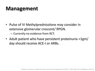 Management
• Pulse of IV Methylprednisolone may consider in
extensive glomerular crescent/ RPGN.
– Currently no evidence from RCT.
• Adult patient who have persistent proteinuria >1gm/
day should receive ACE-I or ARBs.
Chapter 9; Infection-related GN. Kidney International Supplements (2012) 2, 200–208; doi:10.1038/kisup.2012.22
 
