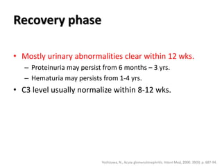 Recovery phase
• Mostly urinary abnormalities clear within 12 wks.
– Proteinuria may persist from 6 months – 3 yrs.
– Hematuria may persists from 1-4 yrs.
• C3 level usually normalize within 8-12 wks.
Yoshizawa, N., Acute glomerulonephritis. Intern Med, 2000. 39(9): p. 687-94.
 