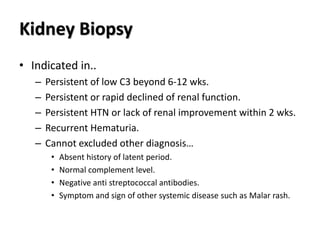 Kidney Biopsy
• Indicated in..
– Persistent of low C3 beyond 6-12 wks.
– Persistent or rapid declined of renal function.
– Persistent HTN or lack of renal improvement within 2 wks.
– Recurrent Hematuria.
– Cannot excluded other diagnosis…
• Absent history of latent period.
• Normal complement level.
• Negative anti streptococcal antibodies.
• Symptom and sign of other systemic disease such as Malar rash.
 