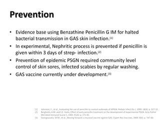 Prevention
• Evidence base using Benzathine Penicillin G IM for halted
bacterial transmission in GAS skin infection.(1)
• In experimental, Nephritic process is prevented if penicillin is
given within 3 days of strep- infection.(2)
• Prevention of epidemic PSGN required community level
control of skin sores, infected scabies by regular washing.
• GAS vaccine currently under development.(3)
(1) Johnston, F., et al., Evaluating the use of penicillin to control outbreaks of APIGN. Pediatr Infect Dis J, 1999. 18(4): p. 327-32.
(2) Bergholm, A.M. and S.E. Holm, Effect of early penicillin treatment on the development of experimental PSGN. Acta Pathol
Microbiol Immunol Scand C, 1983. 91(4): p. 271-81.
(3) Georgousakis, M.M., et al., Moving forward: a mucosal vaccine against GAS. Expert Rev Vaccines, 2009. 8(6): p. 747-60.
 