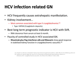 HCV infection related GN
• HCV frequently causes extrahepatic manifestation.
• Kidney involvement…
– Most common associated with type II cryoglobulinemia.(1)
• Type I MPGN (Cryoglobulin deposits).
• Best long term prognostic indicator is HCV with SVR.
– RNA clearance from serum at least 6 month.
• Paucity of controlled study in HCV associated GN.
– Rituximab plus Peg-interferon a2b and Ribavarin show good response
in stabilized kidney function in cryoglobulinemic vasculitis.(2)
(1) Chapter 9; Infection-related GN. Kidney International Supplements (2012) 2, 200–208; doi:10.1038/kisup.2012.22
(2) Saadoun D, Resche-Rigon M, Sene D et al. Rituximab combined with Peg-interferon-ribavirin in
refractory HCV -cryoglobulinaemia vasculitis. Ann Rheum Dis 2008; 67: 1431–1436.
 