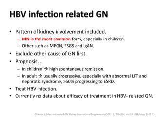 HBV infection related GN
• Pattern of kidney involvement included.
– MN is the most common form, especially in children.
– Other such as MPGN, FSGS and IgAN.
• Exclude other cause of GN first.
• Prognosis…
– In children  high spontaneous remission.
– In adult  usually progressive, especially with abnormal LFT and
nephrotic syndrome, >50% progressing to ESRD.
• Treat HBV infection.
• Currently no data about efficacy of treatment in HBV- related GN.
Chapter 9; Infection-related GN. Kidney International Supplements (2012) 2, 200–208; doi:10.1038/kisup.2012.22
 