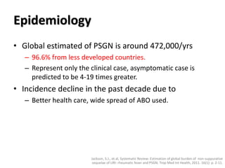 Epidemiology
• Global estimated of PSGN is around 472,000/yrs
– 96.6% from less developed countries.
– Represent only the clinical case, asymptomatic case is
predicted to be 4-19 times greater.
• Incidence decline in the past decade due to
– Better health care, wide spread of ABO used.
Jackson, S.J., et.al, Systematic Review: Estimation of global burden of non-suppurative
sequelae of URI: rheumatic fever and PSGN. Trop Med Int Health, 2011. 16(1): p. 2-11.
 