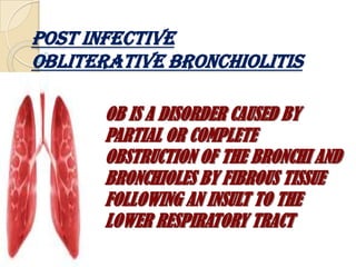 POST INFECTIVEOBLITERATIVE BRONCHIOLITIS OB IS A DISORDER CAUSED BY PARTIAL OR COMPLETE OBSTRUCTION OF THE BRONCHI AND BRONCHIOLES BY FIBROUS TISSUE FOLLOWING AN INSULT TO THE LOWER RESPIRATORY TRACT 