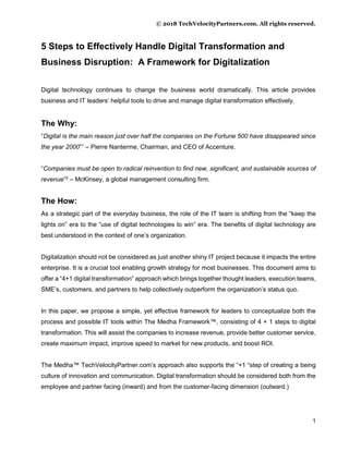 © 2018 TechVelocityPartners.com. All rights reserved.
1
5 Steps to Effectively Handle Digital Transformation and
Business Disruption: A Framework for Digitalization
Digital technology continues to change the business world dramatically. This article provides
business and IT leaders’ helpful tools to drive and manage digital transformation effectively.
The Why:
“Digital is the main reason just over half the companies on the Fortune 500 have disappeared since
the year 2000”1
– Pierre Nanterme, Chairman, and CEO of Accenture.
“Companies must be open to radical reinvention to find new, significant, and sustainable sources of
revenue”2
– McKinsey, a global management consulting firm.
The How:
As a strategic part of the everyday business, the role of the IT team is shifting from the “keep the
lights on” era to the “use of digital technologies to win” era. The benefits of digital technology are
best understood in the context of one’s organization.
Digitalization should not be considered as just another shiny IT project because it impacts the entire
enterprise. It is a crucial tool enabling growth strategy for most businesses. This document aims to
offer a “4+1 digital transformation” approach which brings together thought leaders, execution teams,
SME’s, customers, and partners to help collectively outperform the organization’s status quo.
In this paper, we propose a simple, yet effective framework for leaders to conceptualize both the
process and possible IT tools within The Medha Framework™, consisting of 4 + 1 steps to digital
transformation. This will assist the companies to increase revenue, provide better customer service,
create maximum impact, improve speed to market for new products, and boost ROI.
The Medha™ TechVelocityPartner.com’s approach also supports the “+1 “step of creating a being
culture of innovation and communication. Digital transformation should be considered both from the
employee and partner facing (inward) and from the customer-facing dimension (outward.)
 