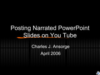 Posting Narrated PowerPoint Slides on You Tube Charles J. Ansorge April 2006 