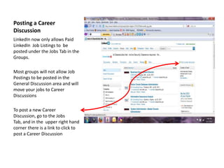 Posting a Career Discussion  LinkedIn now only allows Paid LinkedIn  Job Listings to  be posted under the Jobs Tab in the Groups. Most groups will not allow Job Postings to be posted in the General Discussion area and will move your jobs to Career Discussions To post a new Career Discussion, go to the Jobs Tab, and in the  upper right hand corner there is a link to click to post a Career Discussion  