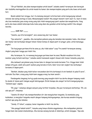 “Oh ya? Baiklah, aku akan mempersiapkan untuk besok”, balasku sambil tersenyum dan beranjak
dari dudukku meninggalkan dia untuk masuk ke kamar dan mempersiapkan yang perlu aku bawa untuk esok
hari.
Besok adalah hari minggu, hari itu memang menjadi rutinitas kami untuk mengunjungi sebuah
instansi dan saling berbagi di sana. Menyenangkan bukan? Aku sangat menanti-nanti saat itu. Saat di mana
aku bisa membalas jasa orang-orang yang dulu telah mengunjungi panti asuhan dan menghiburku. Yang
perlu aku bawa adalah beberapa buku-buku yang akan aku gunakan untuk berbagi sedikit ilmu dengan
mereka.
____ esok hari ____
“Sandra, ayo kita berangkat”, seru seseorang dari luar kamar.
“Iya sebentar”, jawabku. Aku merapikan pakaian yang aku kenakan dan memakai tasku. Aku keluar
dari kamar dan berkumpul dengan teman-teman lainnya di depan panti di pinggir jalan, untuk menunggu
angkot.
“Ini kunjungan pertama kita ke sana ya, aku tidak sabar” ucap Tira sambil tersenyum senang.
Angkot yang kami tunggu pun telah tiba.
Aku tersenyum. Ya, ini memang kunjungan pertama kami ke sana.”Mudah-mudahan kita bisa
member yang terbaik nantinya.”, balasku sambil memasuki angkot disusul oleh teman-temanku yang lain.
Aku melewati perjalanan yang terasa lama ini dengan bercanda bersama Tira. Hingga kami telah
sampai ditujuan, salah satu panti asuhan yang berada di kota. Kami turun dari angkot lalu berkumpul
bersama di depan panti.
“Baiklah, lakukan yang telah kalian rencanakan dan kita berkumpul di sini kembali di pukul 5 sore”,
instruksi Ibu Neni, orang yang telah kami anggap orang tua kami sendiri.
Pandanganku langsung tertuju pada seorang yang mungkin lebih tua dariku dengan tampang resah.
Ia duduk di taman panti dengan wajah kebingungan. Entah kenapa aku sangat tertarik mengunjunginya.
“Selamat pagi”, sapaku.
“Eh, pagi.”, balasnya dengan senyum yang terlihat terpaksa. Aku pun tersenyum melihatnya. “Eh, em
ada apa ya?”, tanyanya.
“Sandra 15 tahun” aku memperkenalkan diri dan mengulurkan tanganku. Ia membalas yang
kulakukan, ia menjabat tanganku masih dengan tampang kebingungannya, dan kurasa semakin bingung
melihat apa yang aku lakukan.
“Sendy, 17 tahun”, ucapnya, benar dugaanku ia lebih tua dariku.
“Aku panggil kakak boleh?”, tanyaku yang hanya dibalas anggukannya. Aku melapaskan jabatan
tangan kami dan duduk disebelahnya. Aku merasa senang berada di dekatnya, entah mengapa. “Apa ada
 