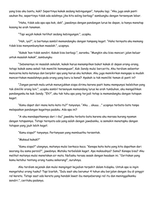 yang bisa aku bantu, kak? Sepertinya kakak sedang kebingungan”, tanyaku lagi. “Aku juga anak panti
asuhan lho, sepertinya tidak ada salahnya jika kita saling berbagi” sambungku dengan tersenyum lebar.
“Haha, tidak ada apa-apa kok, dek”, jawabnya dengan pandangan lurus ke depan, ia hanya menatap
kosong ke arah tanaman.
“Tapi wajah kakak terlihat sedang kebingungan.”, ucapku.
“Hah, iya?”, ia bertanya sambil memandangku dengan tampang kaget. “Haha ternyata aku memang
tidak bisa menyembunyikan masalah.”, ucapnya.
“Kakak ‘kan tidak sendiri. Kakak bisa berbagi.”, saranku. “Mungkin aku bisa mencari jalan keluar
untuk masalah kakak”, sambungku
“Sebenarnya ini masalah sekolah, kakak harus menampilkan bakat kakak di depan orang-orang,
tetapi kakak sama sekali tak memiliki kemampuan”, Kak Sendy mulai bercerita. Aku terdiam sebentar
mencerna kata-katanya dan berpikir apa yang harus aku katakan. Aku juga memikirkan mengapa ia mudah
menceritakan masalahnya pada orang yang baru ia kenal? Apakah ia tak memiliki teman di panti in?
“Jangan pernah malu untuk menunjukkan siapa dirimu karena pasti kamu mempunyai kelebihan yang
tak dimiliki orang lain.”, ucapku sambil tersenyum memandang lurus ke arah tumbuhan, aku mengalihkan
pandanganku ke kak Sendy. “Eh?”, aku tak tahu apa yang terjadi tetap ia memandangku dengan tatapan
kaget.
“Kamu dapat dari mana kata-kata itu?” tanyanya. “Aku … akuuu …” ucapnya terbata-bata tanpa
melepaskan pandangan kagetnya padaku. Ada apa ini?
“A-aku mendapatkannya dari i-ibu” jawabku terbata-bata karena aku merasa kurang nyaman
dengan tatapannya. Tetapi ternyata ada yang salah dengan jawabanku, ia semakin menatapku dengan
tatapan yang jauh lebih kaget.
“Kamu siapa?” tanyanya. Pertanyaan yang membuatku tersentak.
“Maksud kakak?”
“Kamu siapa?” ulangnya, matanya mulai berkaca-kaca. “Kenapa kata-kata yang kita dapatkan dari
seorang ibu sama persis?”, jawabnya. Mataku terbelalak kaget. Apa maksudnya? Sama? Kenapa bisa? Aku
melihat matanya mulai menetskan air mata. Nafasku terasa sesak dengan keadaan ini. “Ceritakan yang
kamu ketahui tentang orang tuamu sekarang!”, suruhnya.
Aku terdiam sejenak dan mulai mengingat kejadian terpahit dalam hidupku. Untuk apa ia ingin
mengetahui orang tuaku? Tapi biarlah, “Dulu saat aku berumur 4 tahun aku berjalan dengan ibu di pinggir
rel kereta. Tetapi saat ada kereta yang hendak lewat ibu menyeberangi rel itu dan meninggalkanku
sendiri.”, ceritaku padanya.
 