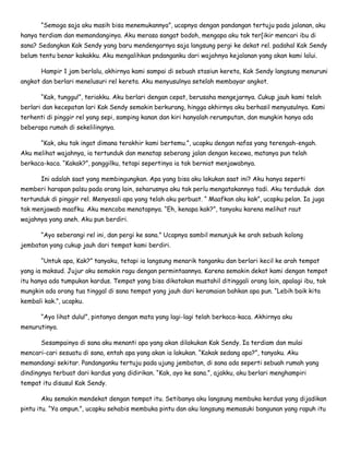 “Semoga saja aku masih bisa menemukannya”, ucapnya dengan pandangan tertuju pada jalanan, aku
hanya terdiam dan memandanginya. Aku merasa sangat bodoh, mengapa aku tak ter[ikir mencari ibu di
sana? Sedangkan Kak Sendy yang baru mendengarnya saja langsung pergi ke dekat rel. padahal Kak Sendy
belum tentu benar kakakku. Aku mengalihkan pndanganku dari wajahnya kejalanan yang akan kami lalui.
Hampir 1 jam berlalu, akhirnya kami sampai di sebuah stasiun kereta, Kak Sendy langsung menuruni
angkot dan berlari menelusuri rel kereta. Aku menyusulnya setelah membayar angkot.
“Kak, tunggu!”, teriakku. Aku berlari dengan cepat, berusaha mengejarnya. Cukup jauh kami telah
berlari dan kecepatan lari Kak Sendy semakin berkurang, hingga akhirnya aku berhasil menyusulnya. Kami
terhenti di pinggir rel yang sepi, samping kanan dan kiri hanyalah rerumputan, dan mungkin hanya ada
beberapa rumah di sekelilingnya.
“Kak, aku tak ingat dimana terakhir kami bertemu.”, ucapku dengan nafas yang terengah-engah.
Aku melihat wajahnya, ia tertunduk dan menatap seberang jalan dengan kecewa, matanya pun telah
berkaca-kaca. “Kakak?”, panggilku, tetapi sepertinya ia tak berniat menjawabnya.
Ini adalah saat yang membingungkan. Apa yang bisa aku lakukan saat ini? Aku hanya seperti
memberi harapan palsu pada orang lain, seharusnya aku tak perlu mengatakannya tadi. Aku terduduk dan
tertunduk di pinggir rel. Menyesali apa yang telah aku perbuat. “ Maafkan aku kak”, ucapku pelan. Ia juga
tak menjawab maafku. Aku mencoba menatapnya. “Eh, kenapa kak?”, tanyaku karena melihat raut
wajahnya yang aneh. Aku pun berdiri.
“Ayo seberangi rel ini, dan pergi ke sana.” Ucapnya sambil menunjuk ke arah sebuah kolong
jembatan yang cukup jauh dari tempat kami berdiri.
“Untuk apa, Kak?” tanyaku, tetapi ia langsung menarik tanganku dan berlari kecil ke arah tempat
yang ia maksud. Jujur aku semakin ragu dengan permintaannya. Karena semakin dekat kami dengan tempat
itu hanya ada tumpukan kardus. Tempat yang bisa dikatakan mustahil ditinggali orang lain, apalagi ibu, tak
mungkin ada orang tua tinggal di sana tempat yang jauh dari keramaian bahkan apa pun. “Lebih baik kita
kembali kak.”, ucapku.
“Ayo lihat dulu!”, pintanya dengan mata yang lagi-lagi telah berkaca-kaca. Akhirnya aku
menurutinya.
Sesampainya di sana aku menanti apa yang akan dilakukan Kak Sendy. Ia terdiam dan mulai
mencari-cari sesuatu di sana, entah apa yang akan ia lakukan. “Kakak sedang apa?”, tanyaku. Aku
memandangi sekitar. Pandanganku tertuju pada ujung jembatan, di sana ada seperti sebuah rumah yang
dindingnya terbuat dari kardus yang didirikan. “Kak, ayo ke sana.”, ajakku, aku berlari menghampiri
tempat itu disusul Kak Sendy.
Aku semakin mendekat dengan tempat itu. Setibanya aku langsung membuka kerdus yang dijadikan
pintu itu. “Ya ampun.”, ucapku sehabis membuka pintu dan aku langsung memasuki bangunan yang rapuh itu
 