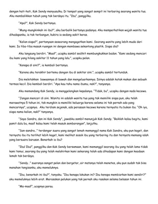 dengan hati-hati, Kak Sendy menyusulku. Di tempat yang sangat sempit ini terbaring seorang wanita tua.
Aku membalikkan tubuh yang tak berdaya itu. “Ibu”, panggilku.
“Apa?”, Kak Sendy bertanya.
“Mung-mungkinkah ini ibu?”, aku berbalik bertanya padanya. Aku memperhatikan wajah wanita tua
dihadapanku, ia tak terbangun, kukira ia sedang sakit keras.
“Kalian siapa?”, pertanyaan seseorang mengagetkan kami. Seorang wanita yang lebih muda dari
kami. Ia tiba-tiba masuk ruangan ini dengan membawa sekantong plastik. Siapa dia?
Aku langsung berdiri. “Maaf”, ucapku sambil sedikit membungkukkan badan. “Kami sedang mencari
ibu kami yang hilang sekitar 11 tahun yang lalu.”, ucapku pelan.
“Kenapa di sini?”, ia kembali bertanya.
“Karena aku terakhir bertemu dengan ibu di sekitar sini.”, ucapku sambil tertunduk.
Dia meletakkan bawaannya di bawah dan mengeluarkannya. Isinya adalah kotak makan dan sebuah
termos kecil. Dia kembali berdiri. “Apa kau tahu nama ibumu, nak?”, tanyanya.
Aku memandang Kak Sendy, ia menggelengkan kepalanya. “Tidak, bu”, ucapku dengan nada kecewa.
“Jangan mencari di sini. Wanita ini adalah wanita tua yang tak memiliki siapa pun, aku telah
merawatnya 5 tahun ini, tak mungkin ia memiliki keluarga karena selama ini tak pernah ada yang
mencarinya”, ucapnya. Aku terdiam sejenak, ada perasaan kecewa karena ternyata itu bukan ibu. “Oh iya,
siapa nama kalian, nak?” tanyanya.
“Saya Sandra, dan ini Kak Sendy”, jawabku sambil menunjuk Kak Sendy. “Baiklah kalau begitu, kami
pamit dulu bu, maaf kalau kami telah masuk sembarangan”, lanjutku.
“San-sandra…” terdengar suara yang sangat lemah memanggil nama Kak Sandra, aku pun kaget, dan
ternyata ibu itu terlihat lebih kaget, kami melihat sosok ibu yang terbaring itu dan ternyata memang ialah
yang bersuara barusan. Benarkah ia ibu?
“Ibu! Ibu!”, panggilku dan Kak Sendy bersamaan, kami memanggil seorang ibu yang telah lama tidak
kami temui, seorang ibu yang telah melahirkan kami sekarang telah ada dihadapan kami dengan keadaan
lemah tak berdaya.
“Sendy…” suaranya sangat pelan dan bergetar, air matanya telah menetes, aku pun sudah tak bisa
menahan tangisanku, aku memeluknya.
“Ibu, benarkah ini ibu?”, tanyaku. “Ibu kenapa lakukan ini? Ibu kenapa membiarkan kami sendiri?”
aku memeluknya lebih erat. Merasakan pelukan yang tak pernah aku rasakan selama belasan tahun ini.
“Ma-maaf”, ucapnya parau.
 