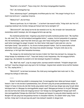 “Benarkah ia ibu kalian?”, Tanya orang tadi. Aku hanya menganggukkan kepalaku.
“Ibu”, aku memanggilnya lagi.
“Emm, sebenarnya begini”, pandanganku teralihkan pada ibu tadi. ”Aku sangat terkejut ibu ini
masih bisa berbicara.”, ucapannya terputus.
“Maksud ibu?”, aku bertanya.
“Menurut perkiraan, ibu ini tidak akan ..”, ia berhenti dan menarik nafas, “Hidup lebih dari hari ini”,
ucapannya membuat aku terdiam. Kenapa pertemuan kami harus sesingkat ini?
“IBUUUUUU!!!!”, Kak Sendy berteriak dan memeluk erat ibu. Aku tersadar dari lamunanku dan
memeluknya sambil menangis, aku tak sanggup berkata apa-apa lagi.
Ibu membalas pelukan kami, tangannya yang lemah berusaha membalas pelukan kami. “Ma-maafkan
ibu, nak, maaf. Ibu, ibu tak bermaksud meninggalkan kalian,”, ucapnya, tersirat penyesalan di ucapannya.
Aku tak membalasnya, sepertinya Kak Sendi pun juga, kami hanya melanjutkan tangisan kami. “Setelah
ayah kalian meninggal ibu sangat terpukul, ibu takut kalian tidak seperti anak-anak lain. Lalu ibu
menitipkan Sendy.” Dan setelah itu ibu divonis terkena penyakit kanker. Jadi ibu memutuskan untuk
menitipkan Sandra juga.”, jelasnya. Aku hanya bisa semakin menangis. Ternyata inilah alas an ibu
sebenarnya, ia tak ingin kami kesusahan karenanya.
“Bu, kenapa ibu tak membiarkan kami berada di dekat ibu? Kami bisa merawat ibu, menjaga ibu,
tetapi kenapa ibu melakukan ini bu?”, Tanya kak Sendy di sela tangisannya. Aku tak sanggup berkata
apapun lagi, aku memeluk ibu semakin erat dan menangisi kejadian ini sebisaku.
“Ma.. Maaf nak, maaf”, ucap ibu sangat pelan, suaranya semakin melemah. “Hiduplah dengan baik
nantinya”, lanjutnya dengan suara ang nyaris tak terdengar, tangisan kami semakin keras melihat keadaan
itu. “Ibu, sayang kaliiia…”,
“IBUUUUU!!!”, teriak kami bersamaan. Ibu telah pergi meninggalkan kami mulai saat ini. Ibu,
semoga kau bahagia di alam sana…
____
Kalimat terakhirnya adalah ia menyayangi kami. Ia meninggalkan kami dalam pertemuan singkat
kemarin. Saat ini aku berada di pemakamannya, baru 30 menit yang lalu proses pemakamannya selesai. Di
tempat ini hanya tersisa aku dan Kak Sendy yang seakan masih tak percaya dengan apa yang terjadi dalam
kehidupan kami ini. Mengapa ibu meninggalkanku sangat cepat? Mengapa pertemuan itu terjadi? Mengapa
aku bisa bertemu Kak Sendy dan langsung mencari ibu? Kenapa ibu meninggalkanku? Kenapa ayah lebih
dulu meninggalkanku? Kenapa aku dilahirkan? Pertanyaan-pertanyaan itu yang ada dalam kepalaku saat ini.
Mungkin tak ada yang bisa menjawabnya karena itu merpakan takdirku. Itu adalah takdir yang Tuhan
berikan, tetapi saat ini aku percaya aku pasti bisa melewati masalah ini dengan baik.
 