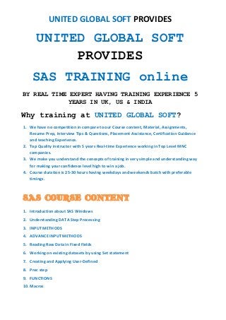 UNITED GLOBAL SOFT PROVIDES
UNITED GLOBAL SOFT
PROVIDES
SAS TRAINING online
BY REAL TIME EXPERT HAVING TRAINING EXPERIENCE 5
YEARS IN UK, US & INDIA
Why training at UNITED GLOBAL SOFT?
1. We have no competition in compare to our Course content, Material, Assignments,
Resume Prep, Interview Tips & Questions, Placement Assistance, Certification Guidance
and teaching Experience.
2. Top Quality instructor with 5 years Real-time Experience working in Top Level MNC
companies.
3. We make you understand the concepts of training in very simple and understanding way
for making your confidence level high to win a job.
4. Course duration is 25-30 hours having weekdays and weekends batch with preferable
timings.
SAS COURSE CONTENT
1. Introduction about SAS Windows
2. Understanding DATA Step Processing
3. INPUT METHODS
4. ADVANCE INPUT METHODS
5. Reading Raw Data in Fixed Fields
6. Working on existing datasets by using Set statement
7. Creating and Applying User-Defined
8. Proc step
9. FUNCTIONS
10. Macros
 