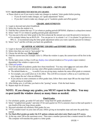 POSTING GRADES – SKYWARD

NOTE: SKYWARD DOES NOT ROUND ANY GRADES.
 • Please check to see if you want to make any changes to students’ letter grades before posting.
       o If you do want to make changes, see “grade adjustments” below.
       o If you don’t want to make any changes, go to “academic grades and effort grades”.

                                         GRADE ADJUSTMENTS-
1) Login to skyward and select Gradebook
2) Select the class the student is in
3) Find the blue column that says T1 (or whatever grading period) OPTIONS. (Options is a drop down menu)
4) Select “enter T1 (or whatever grading period) grade adjustments”
5) You may put in the new letter grade in the first column or the amount you want the percent to increase to.
   • For example Johnny has an 88.9% B+. You can put an A- in column 1 or 1.1 in column 2 to get him to a
     90% A-. (I recommend using the letter grade adjustment unless you want a specific percent for Johnny)
6) Select “save” and this will take you back into gradebook.

                      QUARTER ACADEMIC GRADES and EFFORT GRADES-
1)   Login to skyward and select Gradebook
2)   Select class that you want to “post grades” for
3)   Choose the tab that says “Post Grade”
4)   Find the current term (for example: term 1) (When the window is open, the current term will be first in the
     list.)
5)   On the right corner, in blue, it will say display class (closed window) or Post grades (open window)
     depending if the window is open or not.
6)   Click post grades.
7)   You will see that all academic grades have been transferred. You may select save now and enter effort
     grades and comments later or you may enter effort grades/comments now and then save.
     • The default blanks to:____ is useful if you are giving many students the same effort grade or comment.
     • For example, you could select an A for effort. This will fill in everyone’s effort as an A and then you
         may change the one’s that are different.
     • If you choose to enter comments or effort grades later, follow these same steps OR use the steps listed
         under giving an incomplete.
8)   After hitting save, it will take you back to the “posting” screen. Click the back button.
9)   Repeat steps for all classes.

NOTE: If you change any grades, you MUST repost to the office. You may
re-post (until the window closes) as many times as needed.
                                                 Final Grades
1) For scholastic grades, go under S/F and select “setup final S/F grade calculations”.
2) Select “weighted term grades” and enter 25 for each quarter (or 50 if a semester class) so that each quarter is
   one-fourth of the year long classes grades.
3) Skyward calculates all scholastic final grades for you.
4) *** If a student wasn’t in your class all year, follow giving an incomplete steps and enter the grade they
   earned.
5) For final effort grades go under the E/F options column and select enter final exam E/F scores.
6) At the top, enter 100 as the maximum score. Then enter a number (percent) that a student earned for effort.
   The computer will translate this grade to a letter grade.
                                                                                      OVER →
 