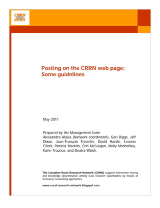 Posting on the CRRN web page:
Some guidelines




May 2011


Prepared by the Management team
Alessandro Alasia (Network coordinator), Geri Biggs, Jeff
Dixon, Jean-François Frenette, David Hardie, Leanne
Elliott, Patricia Macklin, Erin McGuigan, Molly Moshofsky,
Karin Trounce, and Deatra Walsh.




The Canadian Rural Research Network (CRRN) supports information sharing
and knowledge dissemination among rural research stakeholders by means of
innovative networking approaches.

www.rural-research-network.blogspot.com
 