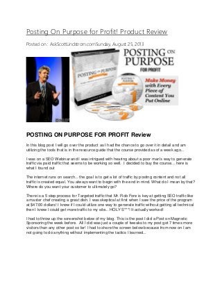 Posting On Purpose for Profit! Product Review
Posted on : AskScottLindstrom.comSunday, August 25, 2013
POSTING ON PURPOSE FOR PROFIT Review
In this blog post I will go over the product as I had the chance to go over it in detail and am
utilizing the tools that is in the resource guide that the course provided as of a week ago...
I was on a SEO Webinar and I was intrigued with hearing about a poor man’s way to generate
traffic via paid traffic that seems to be working so well. I decided to buy the course... here is
what I found out
The internet runs on search... the goal is to get a lot of traffic by posting content and not all
traffic is created equal. You always want to begin with the end in mind. What do I mean by that?
Where do you want your customer to ultimately go?
There is a 5 step process for Targeted traffic that Mr. Rob Fore is key at getting SEO traffic like
a master chef creating a great dish. I was skeptical at first when I saw the price of the program
at $47.00 dollars! I knew if I could utilize one way to generate traffic without getting all technical
then I knew I could get more traffic to my site... HOLY S***! It actually worked!
I had to throw up the screenshot below of my blog. This is the post I did a Post on Magnetic
Sponsoring the week before. All I did was just a couple of tweaks to my post got 7 times more
visitors than any other post so far! I had to share the screen below because from now on I am
not going to do anything without implementing the tactics I learned...
 