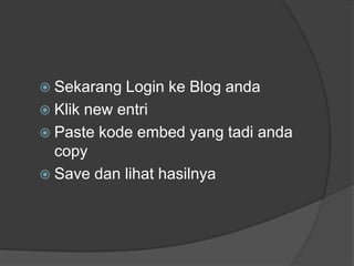  Sekarang  Login ke Blog anda
 Klik new entri
 Paste kode embed yang tadi anda
  copy
 Save dan lihat hasilnya
 