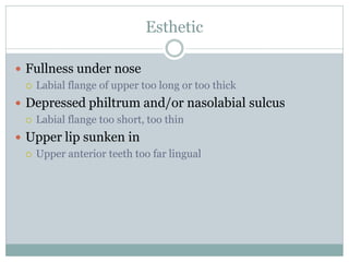 Esthetic
 Fullness under nose
 Labial flange of upper too long or too thick
 Depressed philtrum and/or nasolabial sulcus
 Labial flange too short, too thin
 Upper lip sunken in
 Upper anterior teeth too far lingual
 
