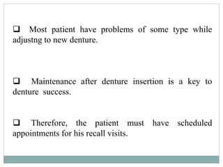  Most patient have problems of some type while
adjustng to new denture.
 Maintenance after denture insertion is a key to
denture success.
 Therefore, the patient must have scheduled
appointments for his recall visits.
 