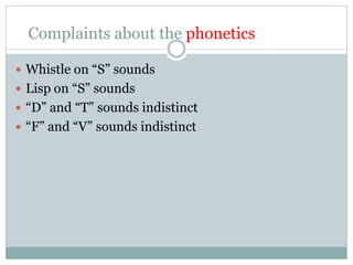 Complaints about the phonetics
 Whistle on “S” sounds
 Lisp on “S” sounds
 “D” and “T” sounds indistinct
 “F” and “V” sounds indistinct
 
