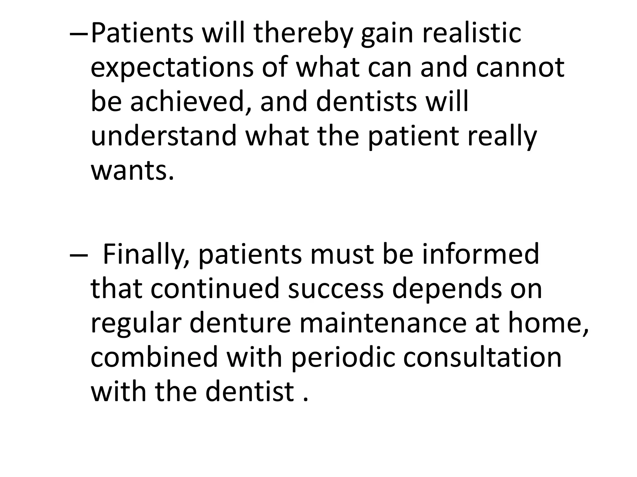 –Patients will thereby gain realistic
expectations of what can and cannot
be achieved, and dentists will
understand what the patient really
wants.
– Finally, patients must be informed
that continued success depends on
regular denture maintenance at home,
combined with periodic consultation
with the dentist .
 