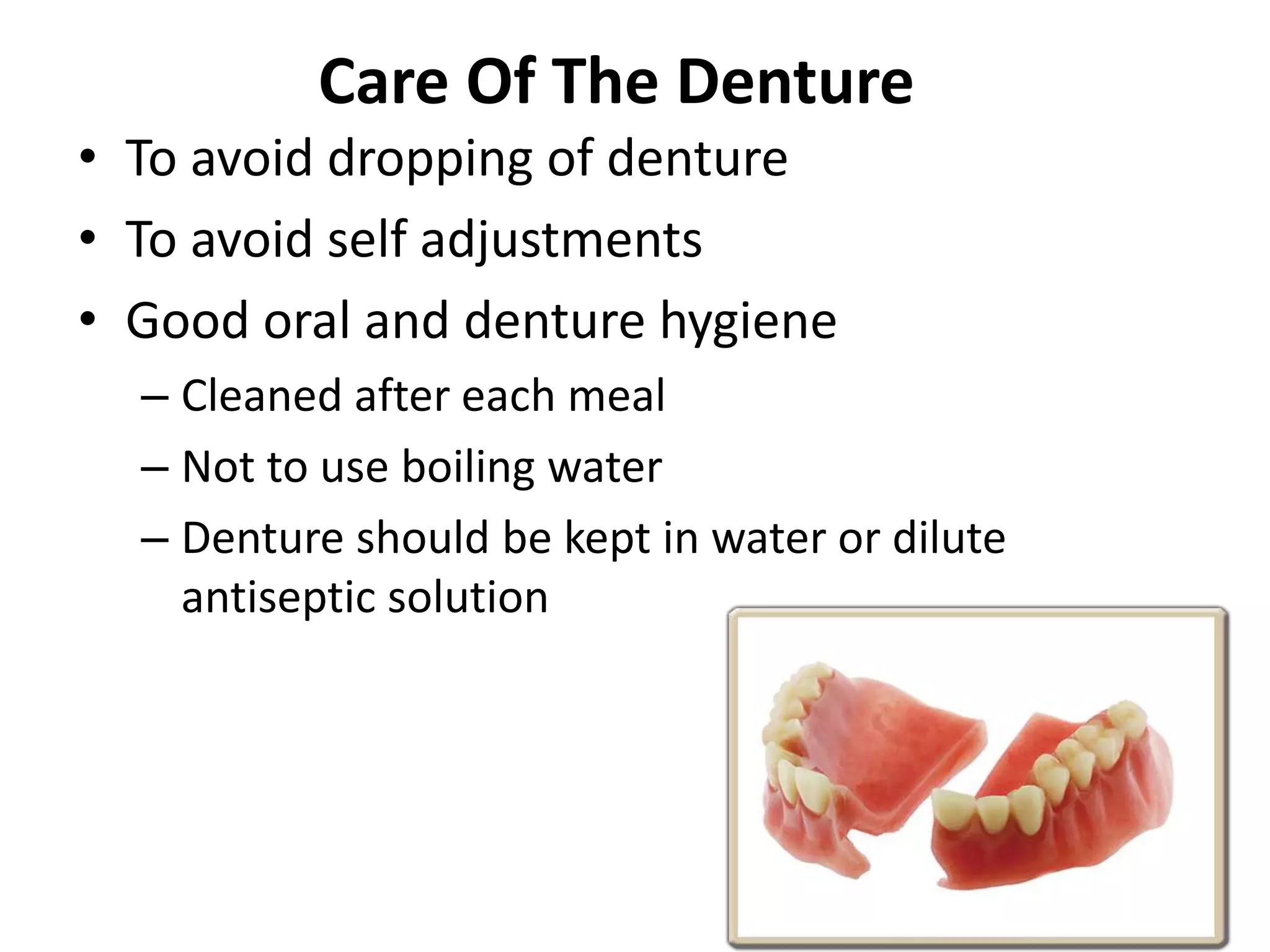 Care Of The Denture
• To avoid dropping of denture
• To avoid self adjustments
• Good oral and denture hygiene
– Cleaned after each meal
– Not to use boiling water
– Denture should be kept in water or dilute
antiseptic solution
 