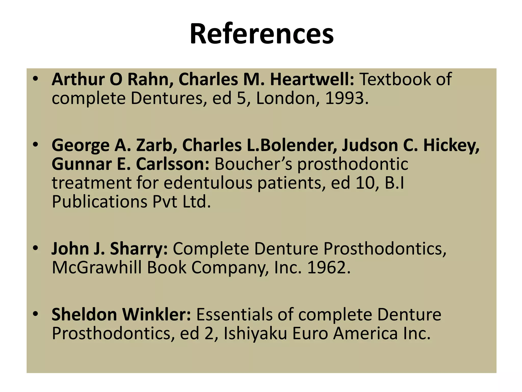 References
• Arthur O Rahn, Charles M. Heartwell: Textbook of
complete Dentures, ed 5, London, 1993.
• George A. Zarb, Charles L.Bolender, Judson C. Hickey,
Gunnar E. Carlsson: Boucher’s prosthodontic
treatment for edentulous patients, ed 10, B.I
Publications Pvt Ltd.
• John J. Sharry: Complete Denture Prosthodontics,
McGrawhill Book Company, Inc. 1962.
• Sheldon Winkler: Essentials of complete Denture
Prosthodontics, ed 2, Ishiyaku Euro America Inc.
 