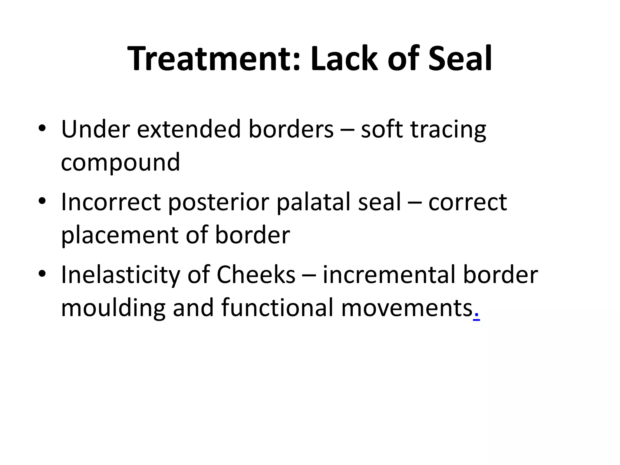Treatment: Lack of Seal
• Under extended borders – soft tracing
compound
• Incorrect posterior palatal seal – correct
placement of border
• Inelasticity of Cheeks – incremental border
moulding and functional movements.
 