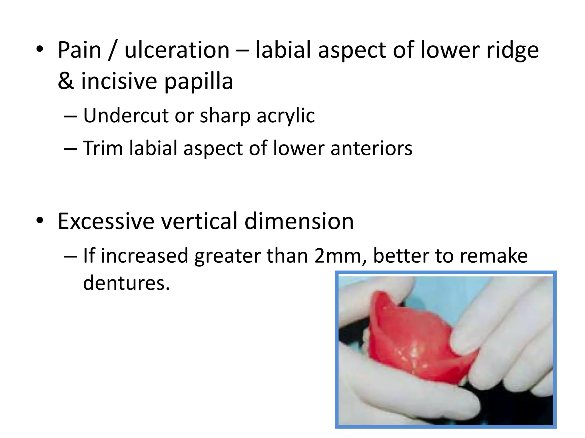 • Pain / ulceration – labial aspect of lower ridge
& incisive papilla
– Undercut or sharp acrylic
– Trim labial aspect of lower anteriors
• Excessive vertical dimension
– If increased greater than 2mm, better to remake
dentures.
 