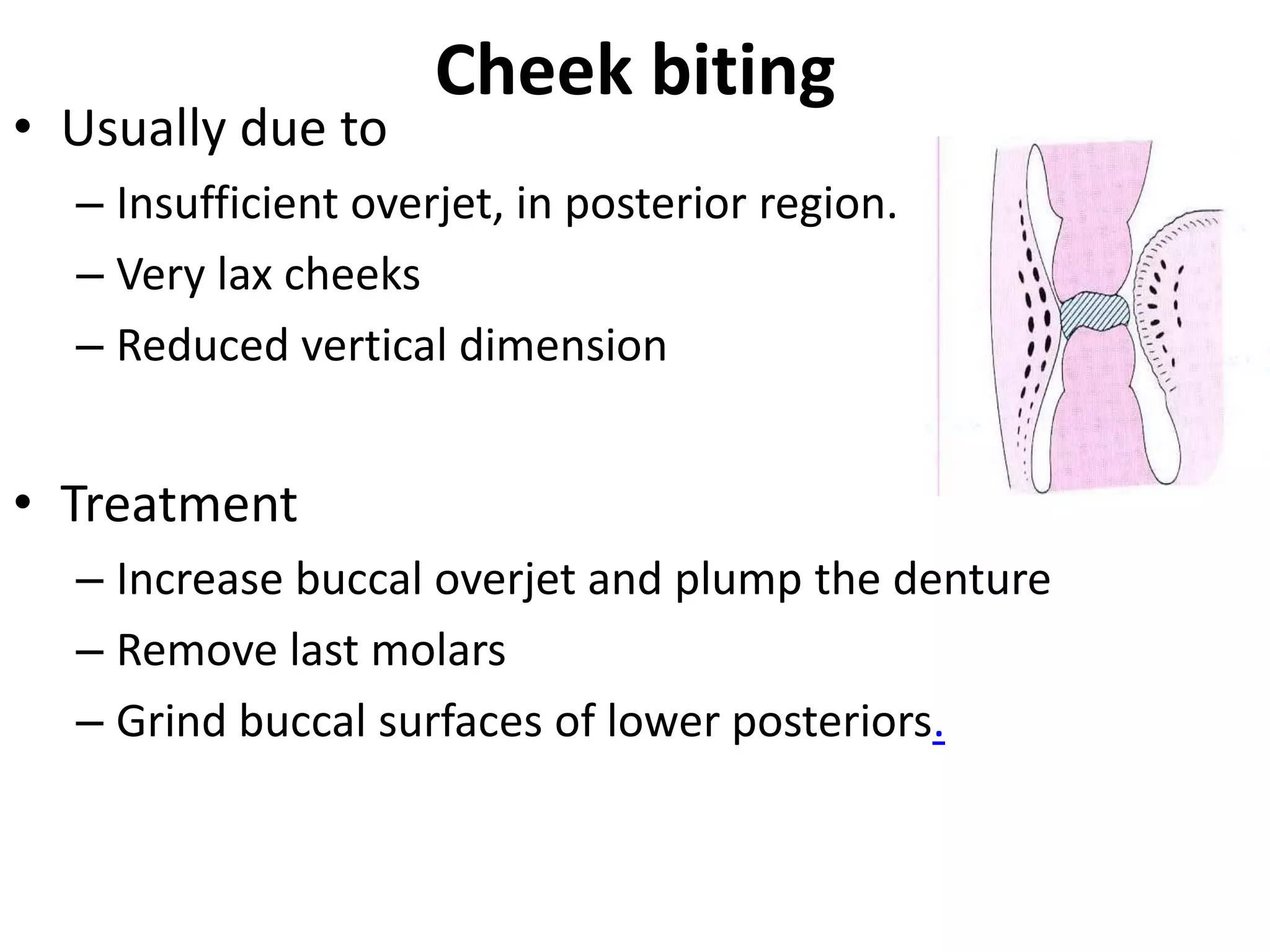 Cheek biting
• Usually due to
– Insufficient overjet, in posterior region.
– Very lax cheeks
– Reduced vertical dimension
• Treatment
– Increase buccal overjet and plump the denture
– Remove last molars
– Grind buccal surfaces of lower posteriors.
 